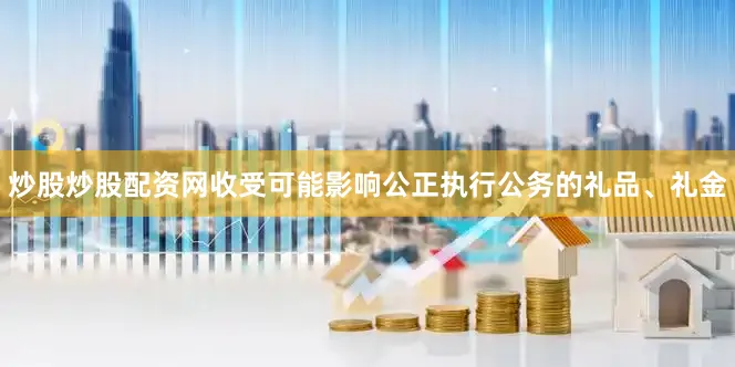 炒股炒股配资网收受可能影响公正执行公务的礼品、礼金