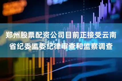 郑州股票配资公司目前正接受云南省纪委监委纪律审查和监察调查