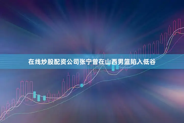 在线炒股配资公司张宁曾在山西男篮陷入低谷