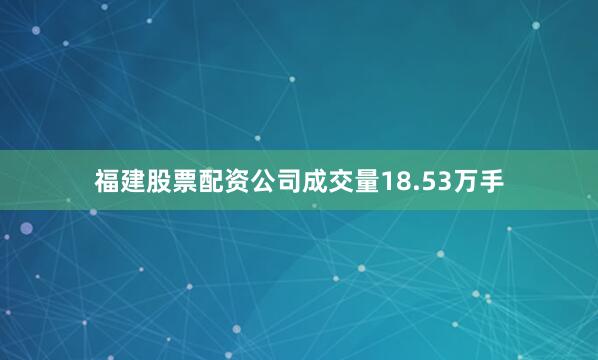 福建股票配资公司成交量18.53万手