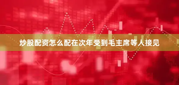 炒股配资怎么配在次年受到毛主席等人接见