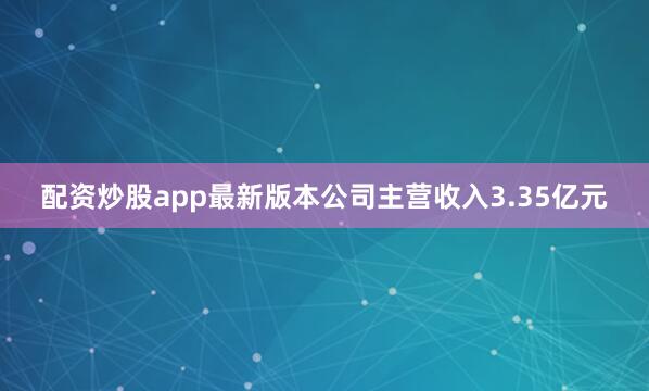 配资炒股app最新版本公司主营收入3.35亿元