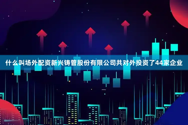 什么叫场外配资新兴铸管股份有限公司共对外投资了44家企业